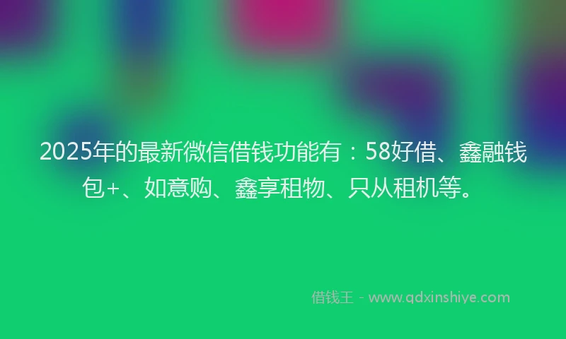 2025年的最新微信借钱功能有：58好借、鑫融钱包+、如意购、鑫享租物、只从租机等。