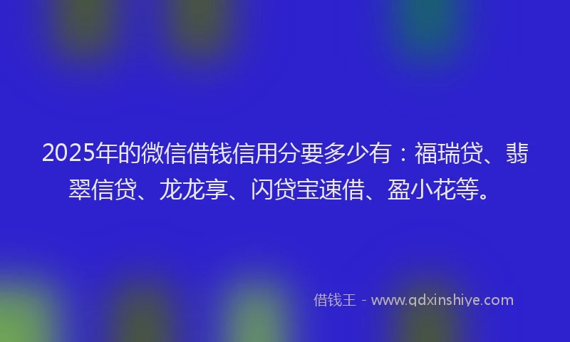 2025年的微信借钱信用分要多少有：福瑞贷、翡翠信贷、龙龙享、闪贷宝速借、盈小花等。