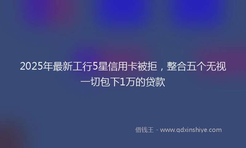 2025年最新工行5星信用卡被拒，整合五个无视一切包下1万的贷款