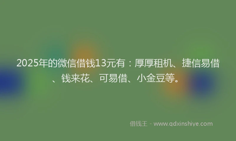 2025年的微信借钱13元有：厚厚租机、捷信易借、钱来花、可易借、小金豆等。