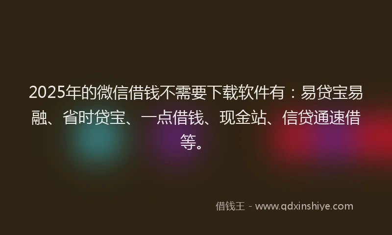 2025年的微信借钱不需要下载软件有：易贷宝易融、省时贷宝、一点借钱、现金站、信贷通速借等。