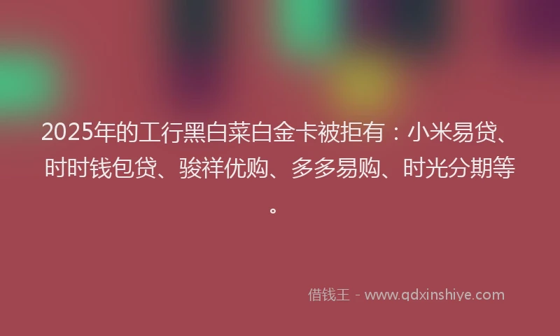 2025年的工行黑白菜白金卡被拒有：小米易贷、时时钱包贷、骏祥优购、多多易购、时光分期等。