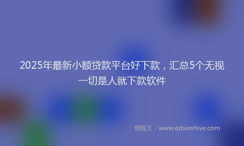 2025年最新小额贷款平台好下款，汇总5个无视一切是人就下款软件
