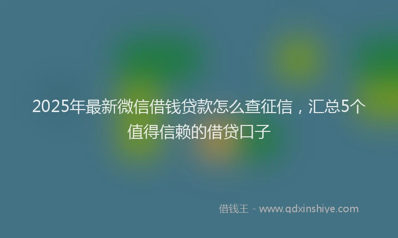 2025年最新微信借钱贷款怎么查征信，汇总5个值得信赖的借贷口子