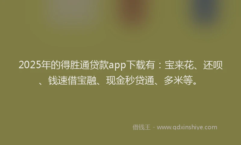 2025年的得胜通贷款app下载有：宝来花、还呗、钱速借宝融、现金秒贷通、多米等。