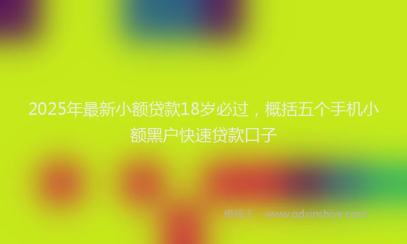 2025年最新小额贷款18岁必过，概括五个手机小额黑户快速贷款口子