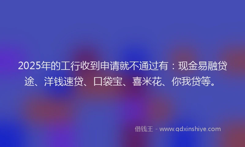 2025年的工行收到申请就不通过有：现金易融贷途、洋钱速贷、口袋宝、喜米花、你我贷等。
