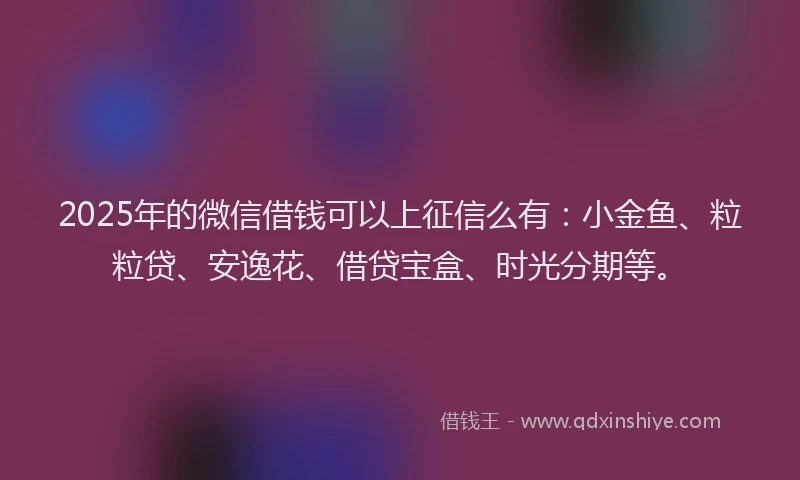 2025年的微信借钱可以上征信么有：小金鱼、粒粒贷、安逸花、借贷宝盒、时光分期等。