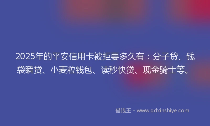 2025年的平安信用卡被拒要多久有：分子贷、钱袋瞬贷、小麦粒钱包、读秒快贷、现金骑士等。