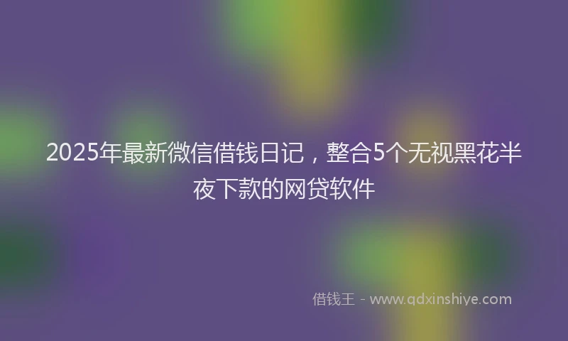 2025年最新微信借钱日记，整合5个无视黑花半夜下款的网贷软件