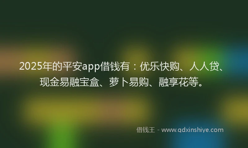 2025年的平安app借钱有：优乐快购、人人贷、现金易融宝盒、萝卜易购、融享花等。