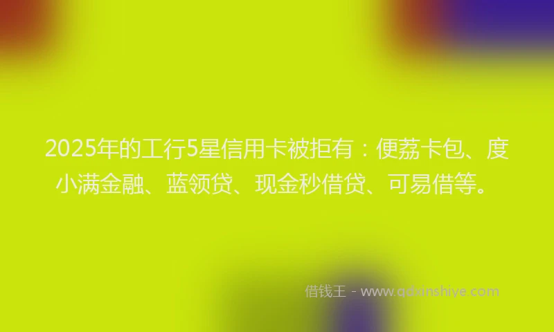 2025年的工行5星信用卡被拒有：便荔卡包、度小满金融、蓝领贷、现金秒借贷、可易借等。