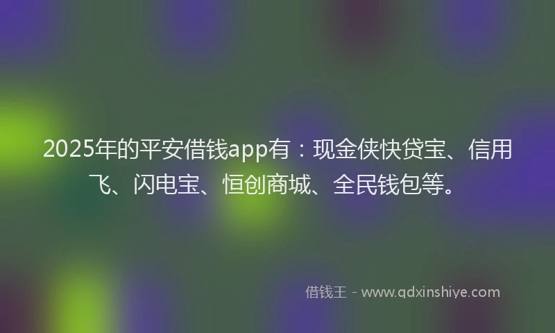 2025年的平安借钱app有：现金侠快贷宝、信用飞、闪电宝、恒创商城、全民钱包等。