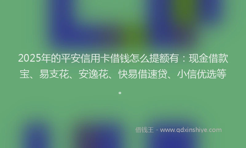 2025年的平安信用卡借钱怎么提额有：现金借款宝、易支花、安逸花、快易借速贷、小信优选等。