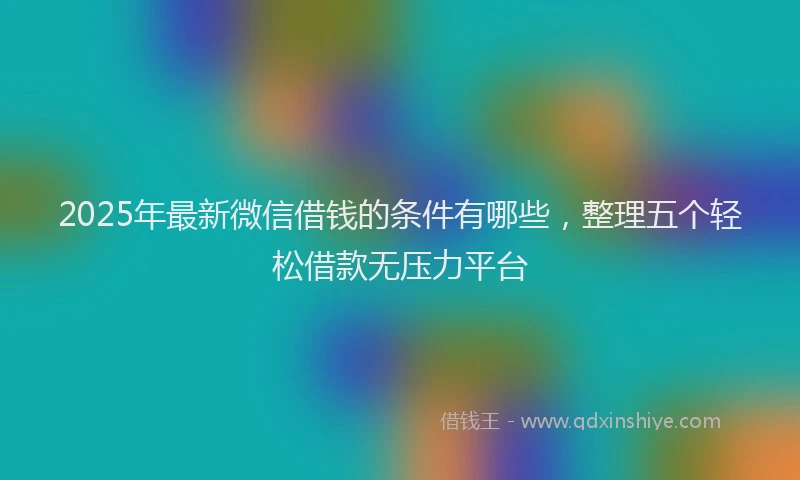 2025年最新微信借钱的条件有哪些，整理五个轻松借款无压力平台