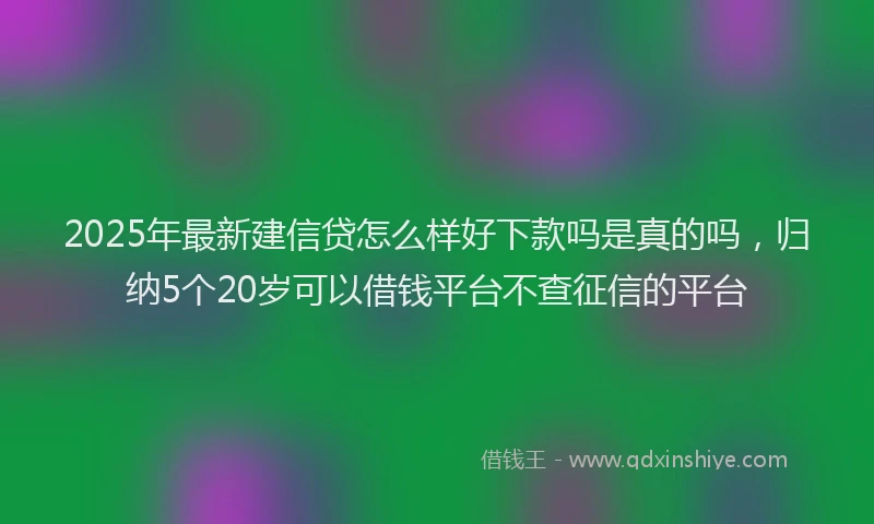 2025年最新建信贷怎么样好下款吗是真的吗，归纳5个20岁可以借钱平台不查征信的平台