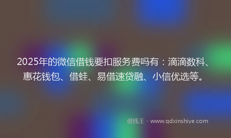 2025年的微信借钱要扣服务费吗有：滴滴数科、惠花钱包、借蛙、易借速贷融、小信优选等。