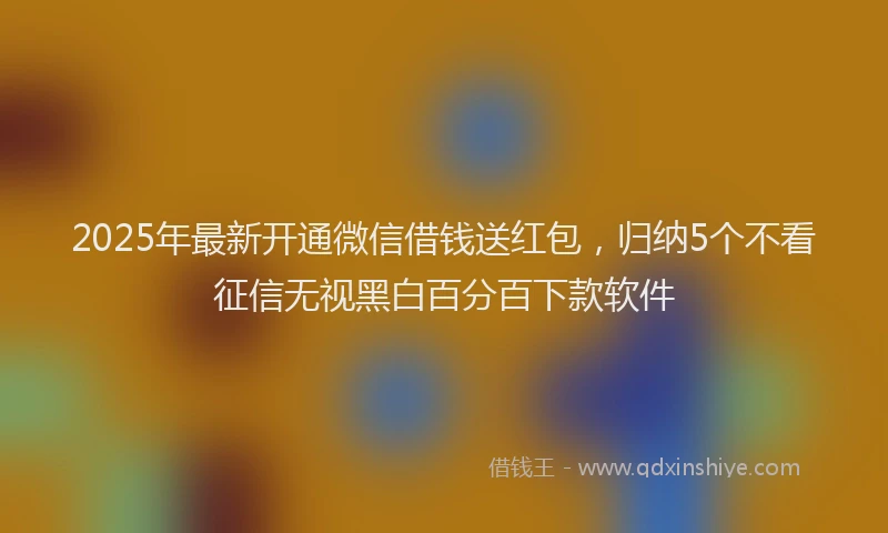 2025年最新开通微信借钱送红包，归纳5个不看征信无视黑白百分百下款软件