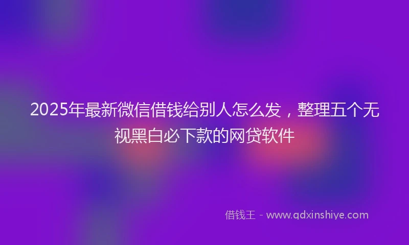 2025年最新微信借钱给别人怎么发，整理五个无视黑白必下款的网贷软件