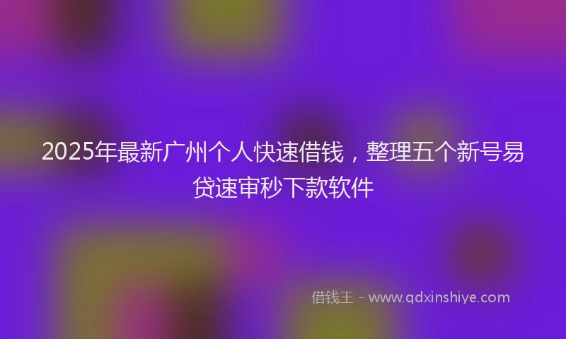 2025年最新广州个人快速借钱，整理五个新号易贷速审秒下款软件