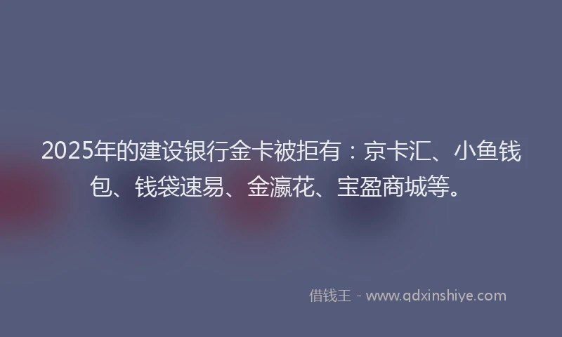 2025年的建设银行金卡被拒有：京卡汇、小鱼钱包、钱袋速易、金瀛花、宝盈商城等。