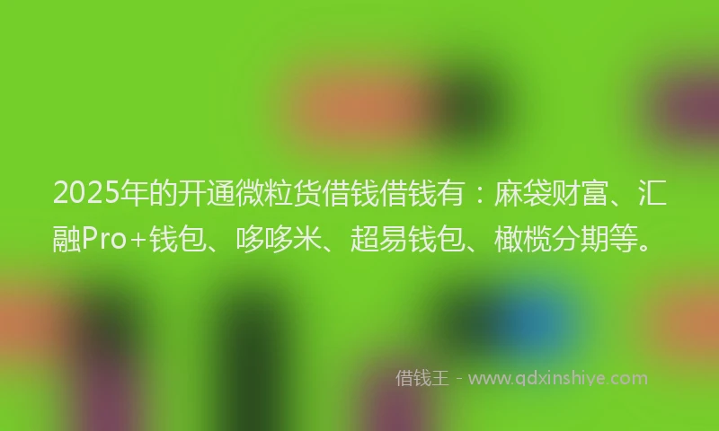 2025年的开通微粒货借钱借钱有：麻袋财富、汇融Pro+钱包、哆哆米、超易钱包、橄榄分期等。