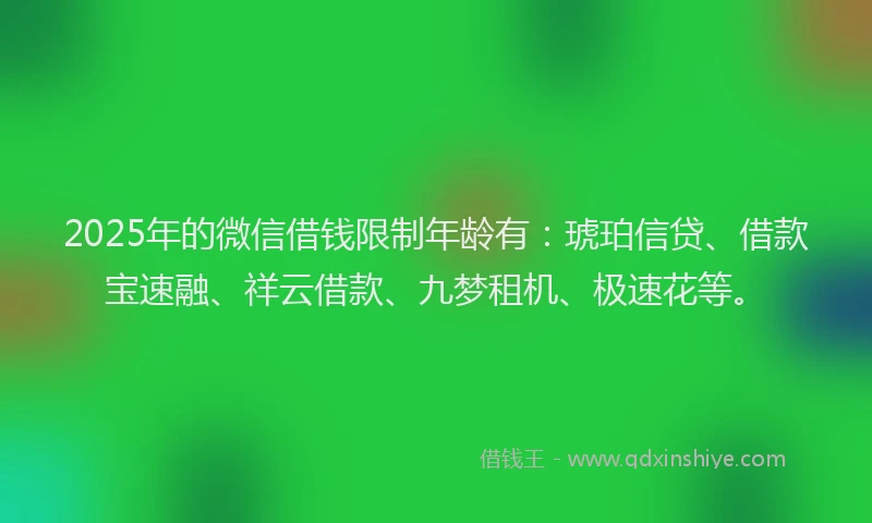 2025年的微信借钱限制年龄有：琥珀信贷、借款宝速融、祥云借款、九梦租机、极速花等。
