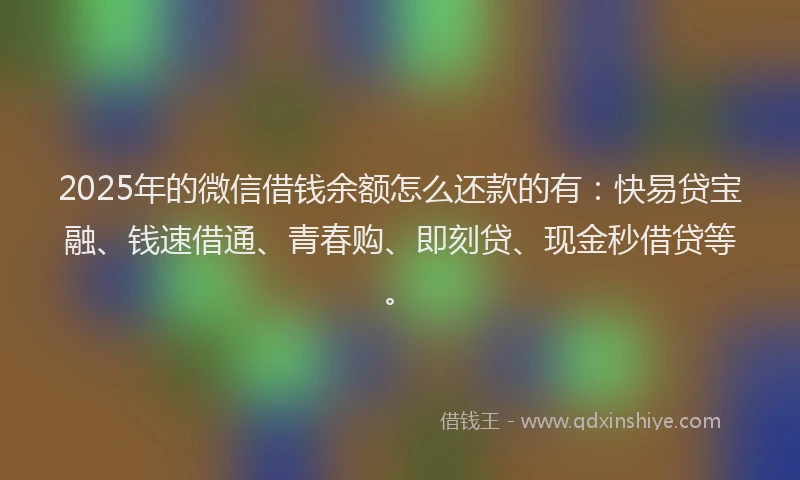 2025年的微信借钱余额怎么还款的有：快易贷宝融、钱速借通、青春购、即刻贷、现金秒借贷等。