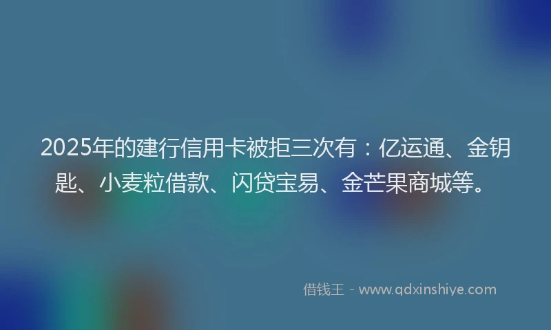 2025年的建行信用卡被拒三次有：亿运通、金钥匙、小麦粒借款、闪贷宝易、金芒果商城等。