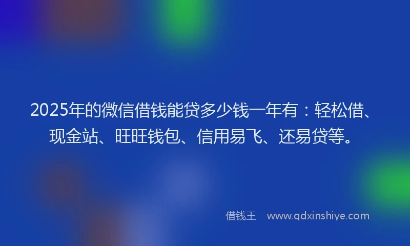 2025年的微信借钱能贷多少钱一年有：轻松借、现金站、旺旺钱包、信用易飞、还易贷等。