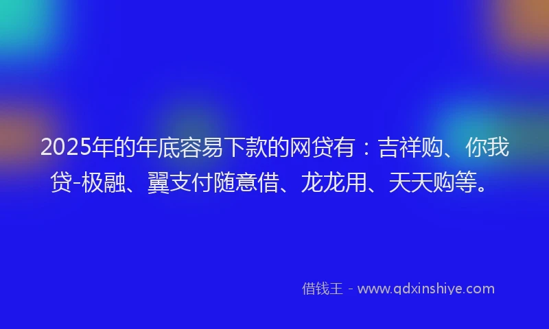 2025年的年底容易下款的网贷有：吉祥购、你我贷-极融、翼支付随意借、龙龙用、天天购等。