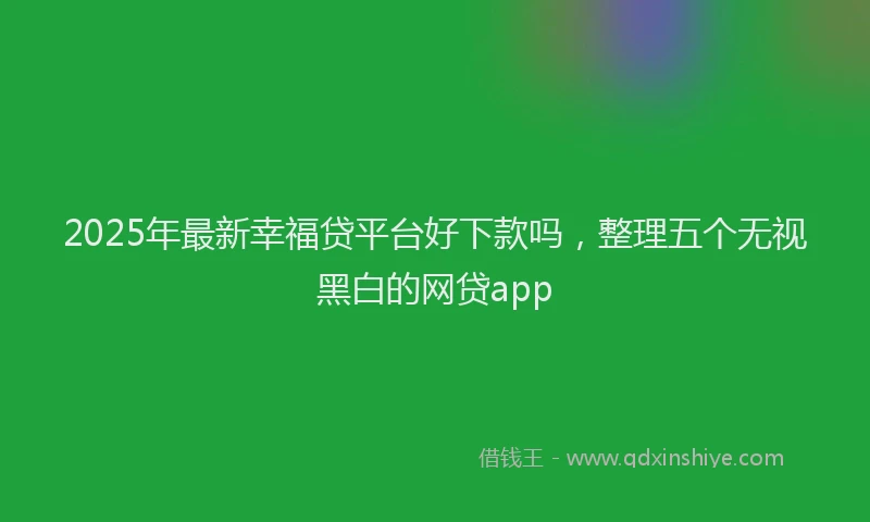 2025年最新幸福贷平台好下款吗，整理五个无视黑白的网贷app
