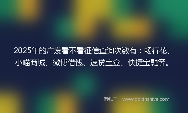 2025年的广发看不看征信查询次数有：畅行花、小喵商城、微博借钱、速贷宝盒、快捷宝融等。