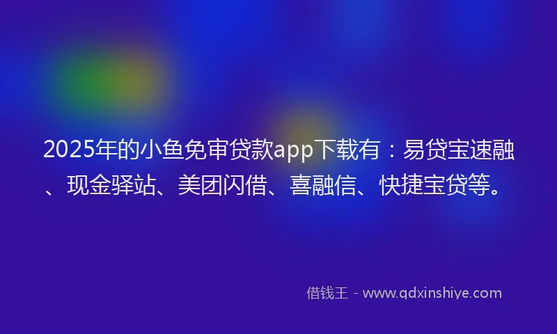2025年的小鱼免审贷款app下载有：易贷宝速融、现金驿站、美团闪借、喜融信、快捷宝贷等。