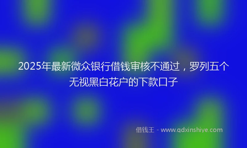 2025年最新微众银行借钱审核不通过，罗列五个无视黑白花户的下款口子