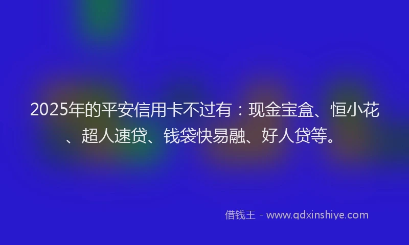 2025年的平安信用卡不过有：现金宝盒、恒小花、超人速贷、钱袋快易融、好人贷等。