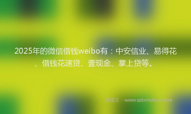 2025年的微信借钱weibo有：中安信业、易得花、借钱花速贷、壹现金、掌上贷等。