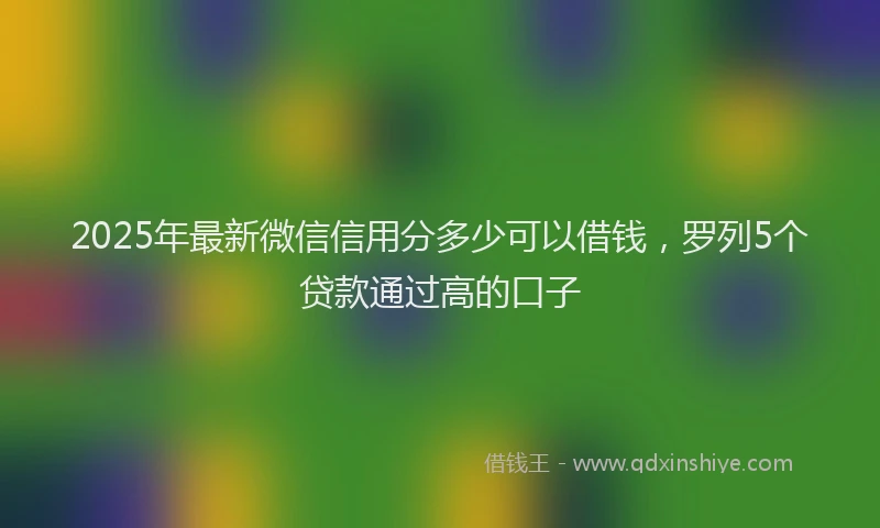 2025年最新微信信用分多少可以借钱，罗列5个贷款通过高的口子