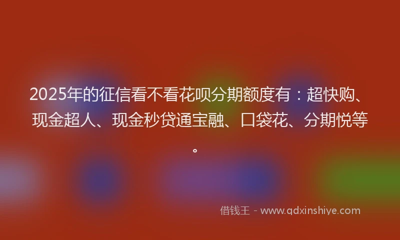 2025年的征信看不看花呗分期额度有：超快购、现金超人、现金秒贷通宝融、口袋花、分期悦等。