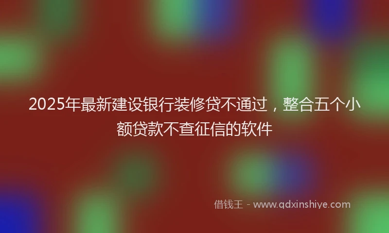 2025年最新建设银行装修贷不通过，整合五个小额贷款不查征信的软件