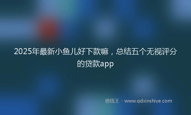 2025年最新小鱼儿好下款嘛，总结五个无视评分的贷款app