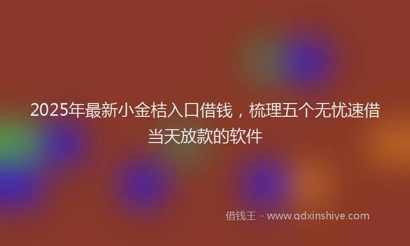 2025年最新小金桔入口借钱，梳理五个无忧速借当天放款的软件