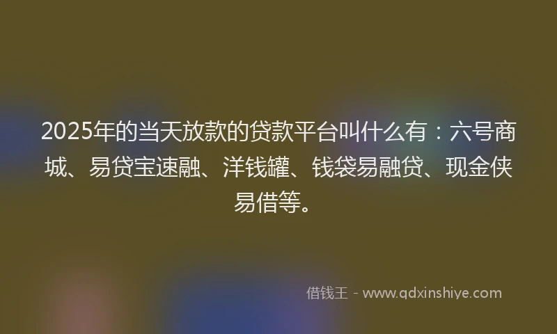 2025年的当天放款的贷款平台叫什么有：六号商城、易贷宝速融、洋钱罐、钱袋易融贷、现金侠易借等。