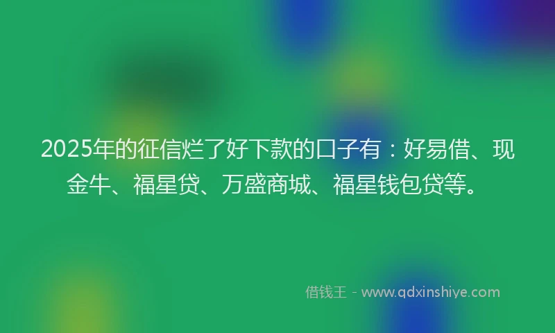 2025年的征信烂了好下款的口子有：好易借、现金牛、福星贷、万盛商城、福星钱包贷等。