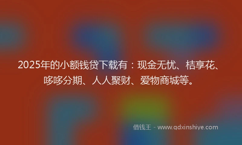 2025年的小额钱贷下载有：现金无忧、桔享花、哆哆分期、人人聚财、爱物商城等。