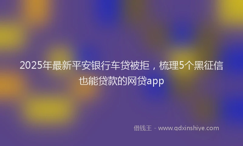 2025年最新平安银行车贷被拒，梳理5个黑征信也能贷款的网贷app