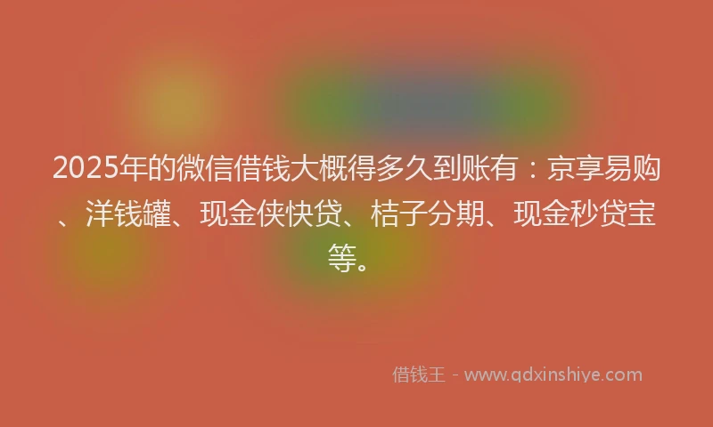 2025年的微信借钱大概得多久到账有：京享易购、洋钱罐、现金侠快贷、桔子分期、现金秒贷宝等。