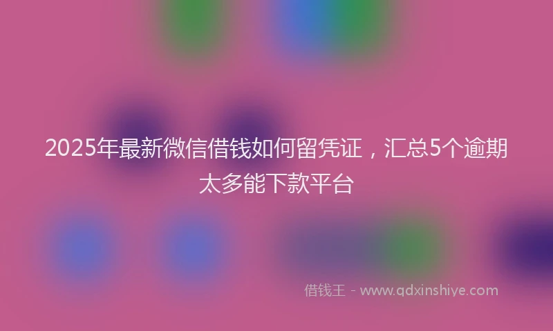 2025年最新微信借钱如何留凭证，汇总5个逾期太多能下款平台