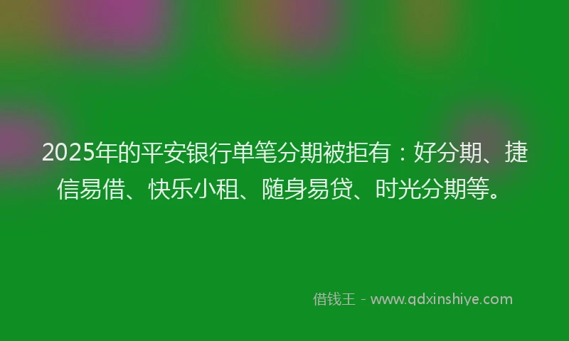 2025年的平安银行单笔分期被拒有：好分期、捷信易借、快乐小租、随身易贷、时光分期等。