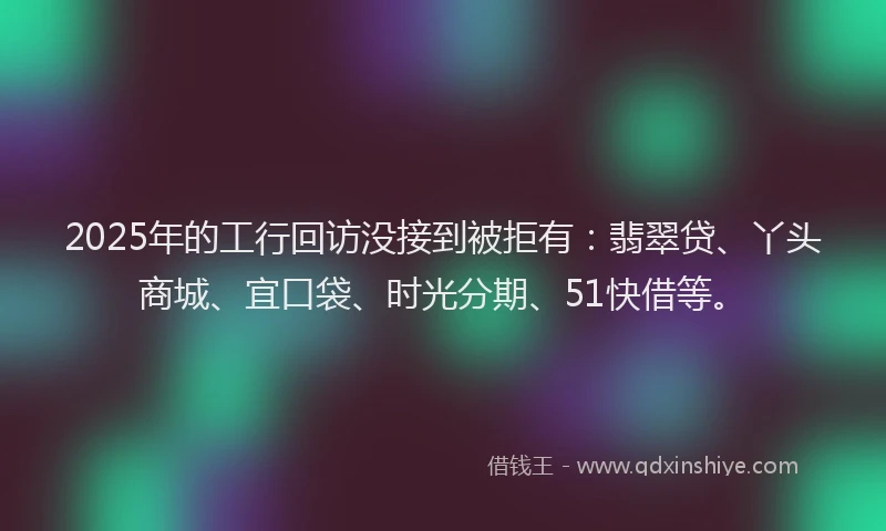 2025年的工行回访没接到被拒有：翡翠贷、丫头商城、宜口袋、时光分期、51快借等。